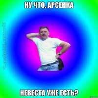 Ну что, Арсенка Невеста уже есть?