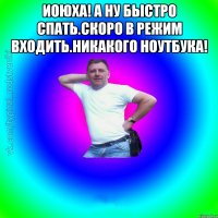 ИОЮХА! А НУ БЫСТРО СПАТЬ.СКОРО В РЕЖИМ ВХОДИТЬ.НИКАКОГО НОУТБУКА! 