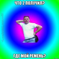 Что 2 получил? Где мой ремень?