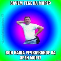 Зачем тебе на море? Вон наша речка!Какое на хрен море!