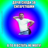 Дочя сходи за сигаретками А то я встать не могу!