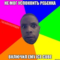 Не мог успокоить ребенка Включил ему Ice Cube