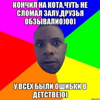 Кончил на кота,чуть не сломал залу,друзья обзывали0)00) У всех были ошибки в детстве)0)