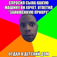 спросил сына какую машину он хочет, ответил "Заниженную Приору" отдал в детский дом