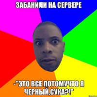 Забанили на сервере -"Это все потомучто я черный,сука?!"