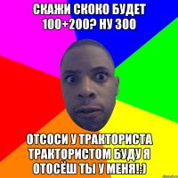 скажи скоко будет 100+200? ну 300 отсоси у тракториста трактористом буду я отосёш ты у меня!:)