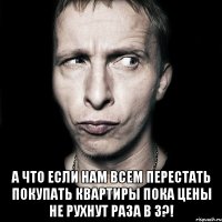  а что если нам всем перестать покупать квартиры пока цены не рухнут раза в 3?!