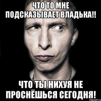 Что то мне подсказывает Владька!! Что ты нихуя не проснёшься сегодня!