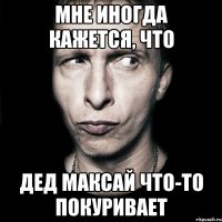 Мне иногда кажется, что Дед Максай что-то покуривает