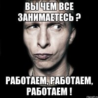 вы чем все занимаетесь ? Работаем, Работаем, Работаем !