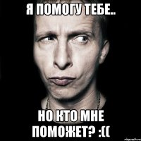 я помогу тебе.. но кто мне поможет? :((