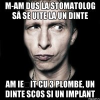 m-am dus la stomatolog să se uite la un dinte am ieșit cu 3 plombe, un dinte scos si un implant