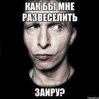 как бы мне развеселить заиру?