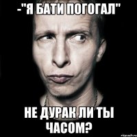 -"я бати погогал" не дурак ли ты часом?