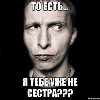 То есть... Я тебе уже не сестра???