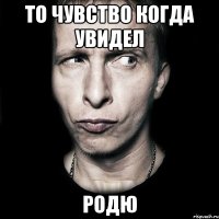 то чувство когда увидел родю