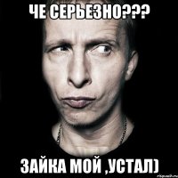 че серьезно??? Зайка мой ,устал)