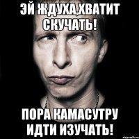 эй ждуха,хватит скучать! пора камасутру идти изучать!