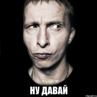  Ну давай