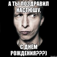 а ты поздравил Настюшу, с днём рождения???)