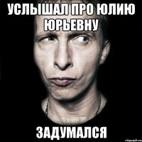 Услышал про Юлию Юрьевну ЗАДУМАЛСЯ