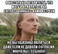 я настолько авторитетен, что могу и не являться на согласованные с вами встречи но вы обязаны являться, даже если не давали согласия. Иначе вы - ссыкло!