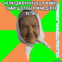 Непизди внучку бо я файно знаю що тобі хуй на дівок устає 