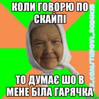коли говорю по скайпі то думає шо в мене біла гарячка