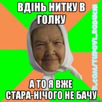 вдінь нитку в голку а то я вже стара-нічого не бачу