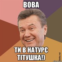 Вова ти в натурє тітушка!)