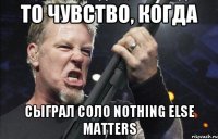 то чувство, когда сыграл соло nothing else matters