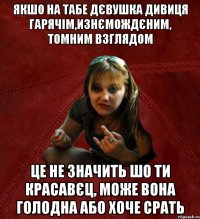 Якшо на табе дєвушка дивиця гарячім,изнємождєним, томним взглядом це не значить шо ти красавєц, може вона голодна або хоче срать