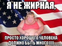 Я не жирная, просто хорошего человека должно быть много))))