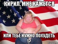 Кирил, мне кажется или тебе нужно похудеть !?