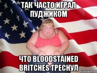 Так часто играл Пуджиком что Bloodstained Britches треснул