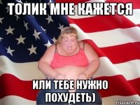 Толик мне кажется Или тебе нужно похудеть)