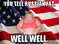 You tell russian fat, well well.