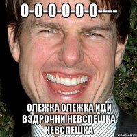 О-0-0-0-0-0---- олежка олежка иди вздрочни невспешка невспешка