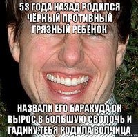 53 года назад родился чёрный противный грязный ребёнок Назвали его баракуда он вырос в большую сволочь и гадину.тебя родила волчица