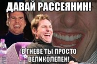 Давай рАссЕянин! в гневе ты просто великолепен!