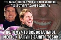 Ты такая жирная, что место в автобусе тебе уступает даже водитель По тому что все остальное место и так уже занято тобой