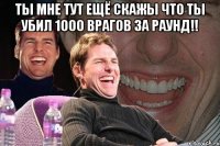 Ты мне тут ещё скажы что ты убил 1000 врагов за раунд!! 