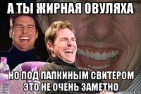 А ТЫ ЖИРНАЯ ОВУЛЯХА НО ПОД ПАПКИНЫМ СВИТЕРОМ ЭТО НЕ ОЧЕНЬ ЗАМЕТНО