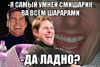 -Я самый умней смишарик ва всём шарарами -да ладно?