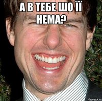 а в тебе шо її нема? 