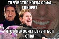 то чувство когда Софа говорит что к ней хочет верунться Сява