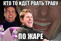 кто то идет рвать траву ПО ЖАРЕ