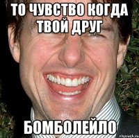 То чувство когда твой друг БОМБОЛЕЙЛО