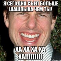 я сегодня съел больше шашлыка чем ты! ха ха ха ха ха!!!!)))))