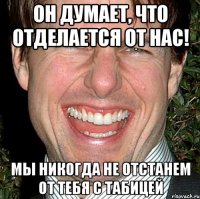 он думает, что отделается от нас! мы никогда не отстанем от тебя с табицей